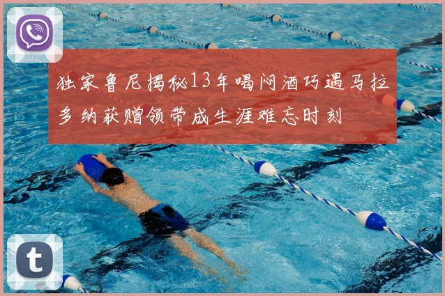 独家鲁尼揭秘13年喝闷酒巧遇马拉多纳获赠领带成生涯难忘时刻