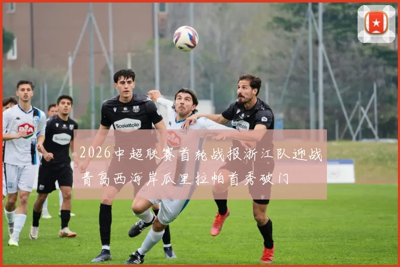 2026中超联赛首轮战报浙江队迎战青岛西海岸瓜里拉帕首秀破门