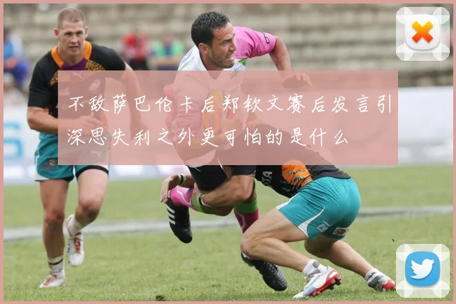 不敌萨巴伦卡后郑钦文赛后发言引深思失利之外更可怕的是什么