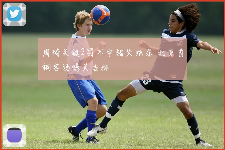 周琦关键2罚不中错失绝杀 北京首钢客场憾负吉林