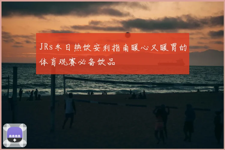 JRs冬日热饮安利指南暖心又暖胃的体育观赛必备饮品