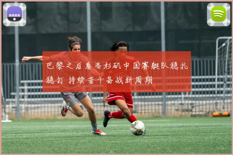 巴黎之后看洛杉矶中国赛艇队稳扎稳打 持续苦干备战新周期