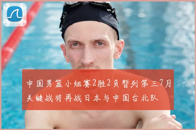 中国男篮小组赛2胜2负暂列第三7月关键战将再战日本与中国台北队