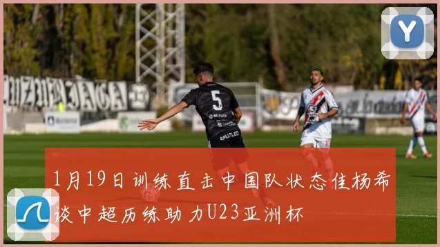 1月19日训练直击中国队状态佳杨希谈中超历练助力U23亚洲杯