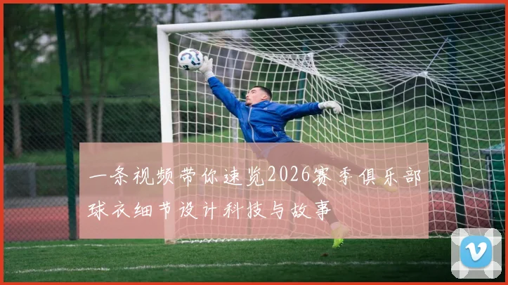 一条视频带你速览2026赛季俱乐部球衣细节设计科技与故事