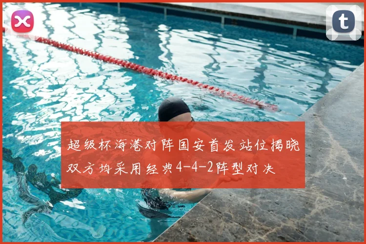 超级杯海港对阵国安首发站位揭晓双方均采用经典4-4-2阵型对决