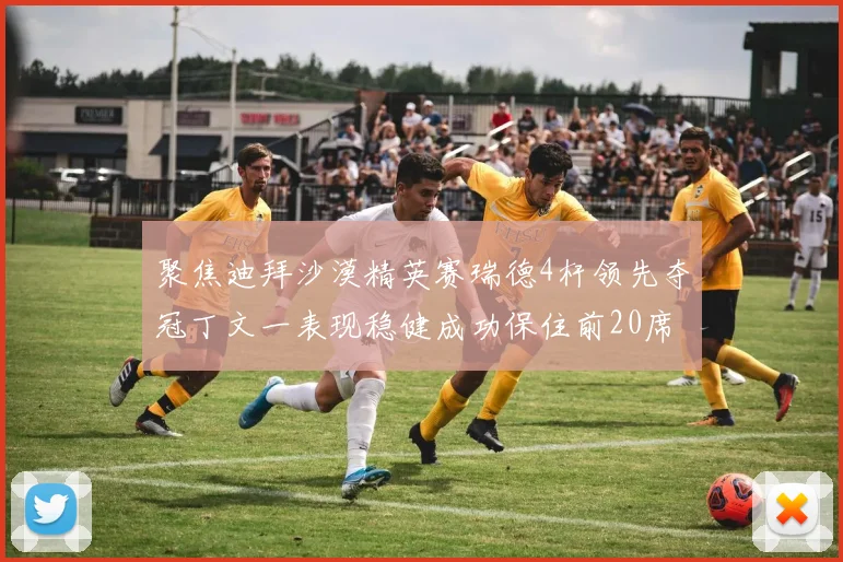 聚焦迪拜沙漠精英赛瑞德4杆领先夺冠丁文一表现稳健成功保住前20席位