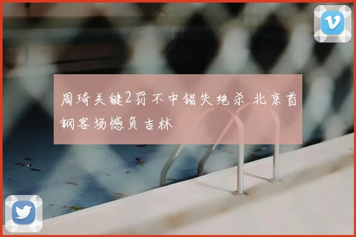 周琦关键2罚不中错失绝杀 北京首钢客场憾负吉林