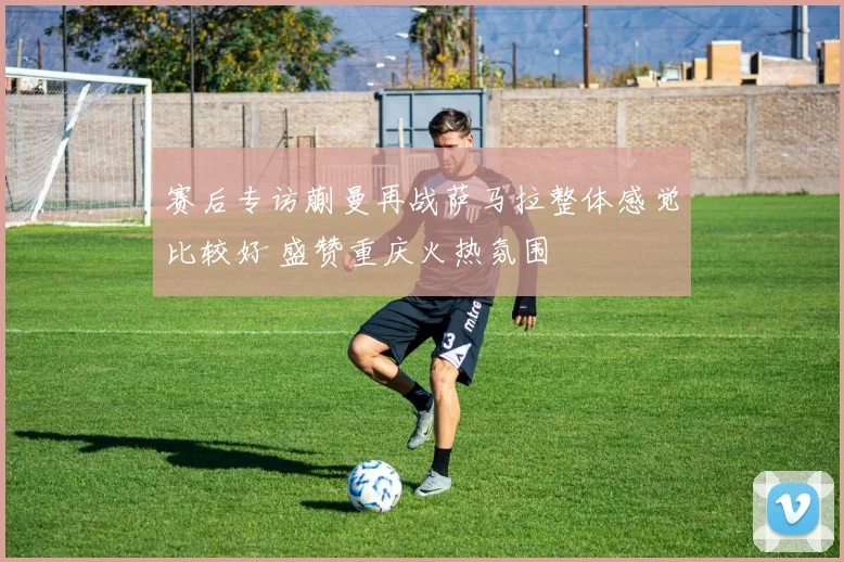 赛后专访蒯曼再战萨马拉整体感觉比较好 盛赞重庆火热氛围