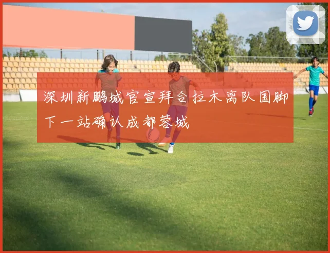 深圳新鹏城官宣拜合拉木离队国脚下一站确认成都蓉城