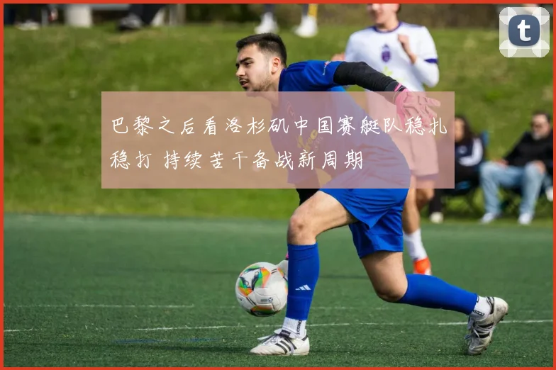 巴黎之后看洛杉矶中国赛艇队稳扎稳打 持续苦干备战新周期