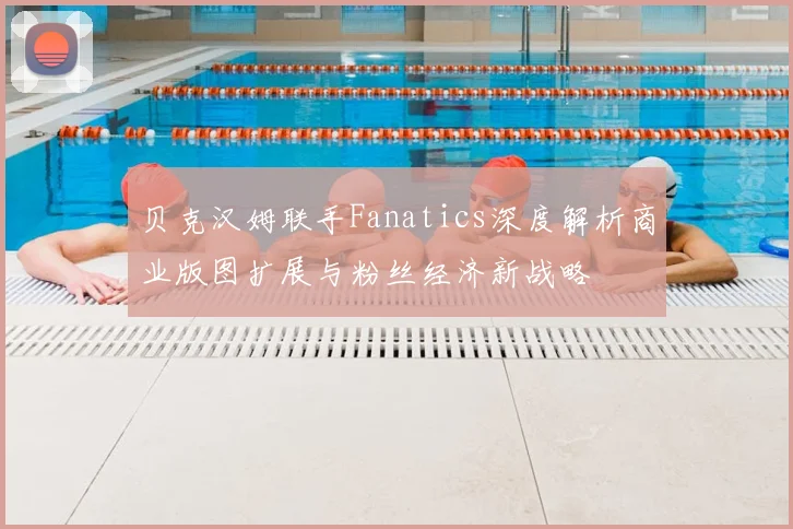 贝克汉姆联手Fanatics深度解析商业版图扩展与粉丝经济新战略